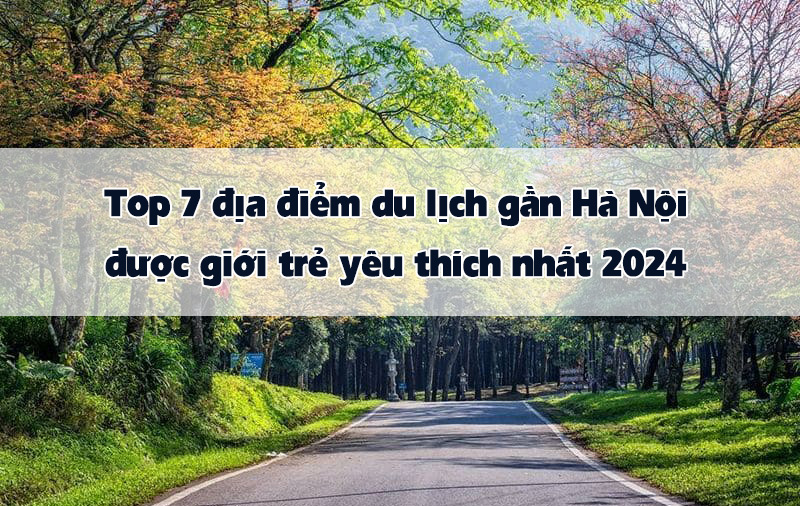 Top 7 địa điểm du lịch gần Hà Nội được giới trẻ yêu thích nhất 2024